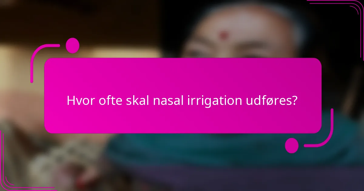 Hvor ofte skal nasal irrigation udføres?